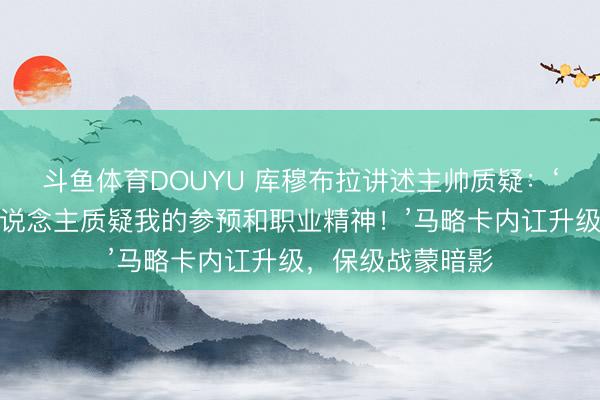 斗鱼体育DOUYU 库穆布拉讲述主帅质疑：‘我毫不允许有东说念主质疑我的参预和职业精神！’马略卡内讧升级，保级战蒙暗影