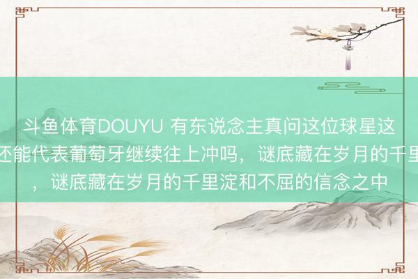 斗鱼体育DOUYU 有东说念主真问这位球星这一次还能拼搏吗,他还能代表葡萄牙继续往上冲吗,谜底藏在岁月的千里淀和不屈的信念之中