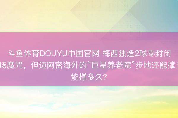 斗鱼体育DOUYU中国官网 梅西独造2球零封闭幕主场魔咒，但迈阿密海外的“巨星养老院”步地还能撑多久？