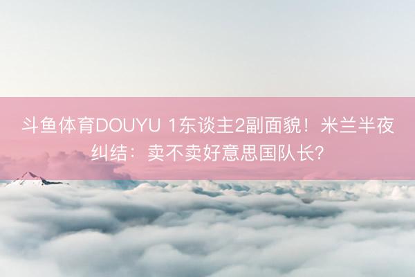 斗鱼体育DOUYU 1东谈主2副面貌！米兰半夜纠结：卖不卖好意思国队长？