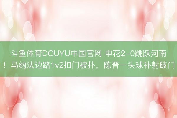 斗鱼体育DOUYU中国官网 申花2-0跳跃河南！马纳法边路1v2扣门被扑，陈晋一头球补射破门