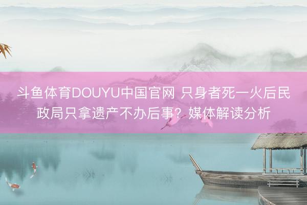 斗鱼体育DOUYU中国官网 只身者死一火后民政局只拿遗产不办后事?媒体解读分析