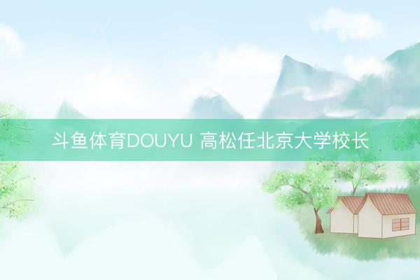 斗鱼体育DOUYU 高松任北京大学校长