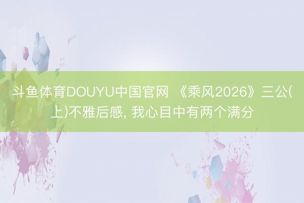 斗鱼体育DOUYU中国官网 《乘风2026》三公(上)不雅后感， 我心目中有两个满分