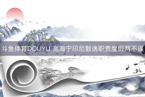 斗鱼体育DOUYU 高海宁印尼散逸职责度假两不误