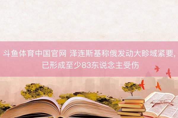 斗鱼体育中国官网 泽连斯基称俄发动大畛域紧要， 已形成至少83东说念主受伤