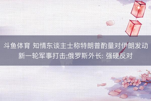斗鱼体育 知情东谈主士称特朗普酌量对伊朗发动新一轮军事打击;俄罗斯外长: 强硬反对