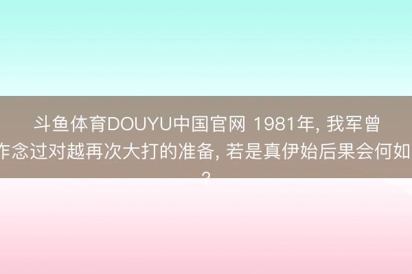 斗鱼体育DOUYU中国官网 1981年， 我军曾作念过对越再次大打的准备， 若是真伊始后果会何如?