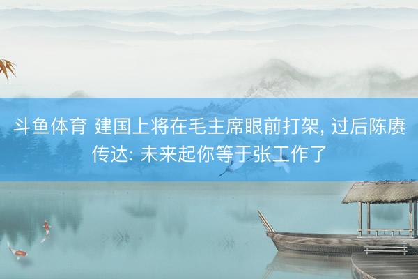 斗鱼体育 建国上将在毛主席眼前打架， 过后陈赓传达: 未来起你等于张工作了