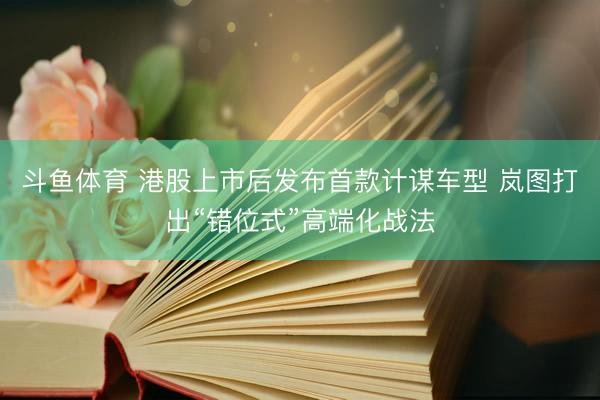 斗鱼体育 港股上市后发布首款计谋车型 岚图打出“错位式”高端化战法