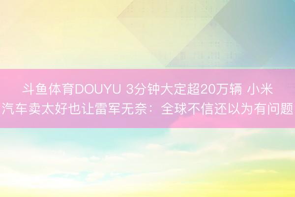 斗鱼体育DOUYU 3分钟大定超20万辆 小米汽车卖太好也让雷军无奈：全球不信还以为有问题