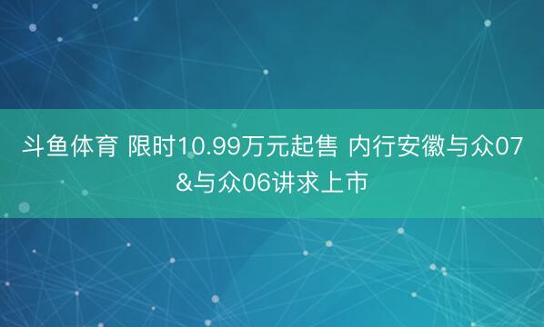 斗鱼体育 限时10.99万元起售 内行安徽与众07&与众06讲求上市