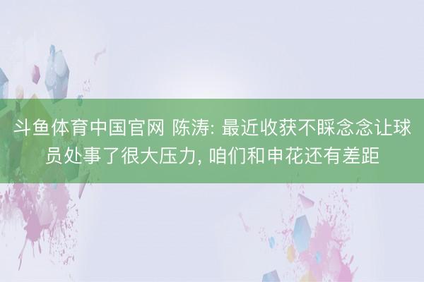 斗鱼体育中国官网 陈涛: 最近收获不睬念念让球员处事了很大压力, 咱们和申花还有差距
