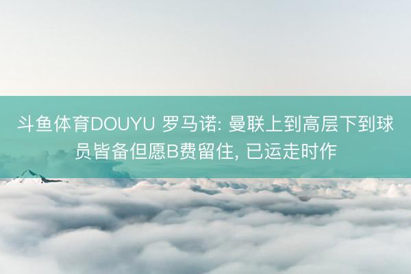 斗鱼体育DOUYU 罗马诺: 曼联上到高层下到球员皆备但愿B费留住， 已运走时作
