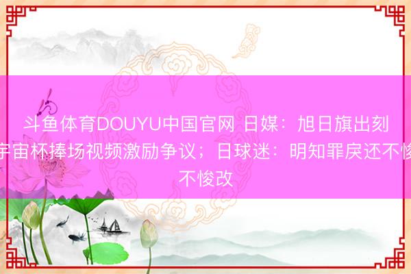 斗鱼体育DOUYU中国官网 日媒：旭日旗出刻下宇宙杯捧场视频激励争议；日球迷：明知罪戾还不悛改