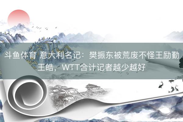 斗鱼体育 意大利名记：樊振东被荒废不怪王励勤王皓，WTT合计记者越少越好