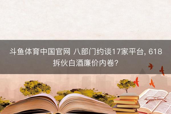 斗鱼体育中国官网 八部门约谈17家平台, 618拆伙白酒廉价内卷?