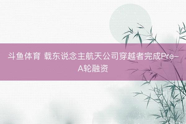 斗鱼体育 载东说念主航天公司穿越者完成Pre-A轮融资