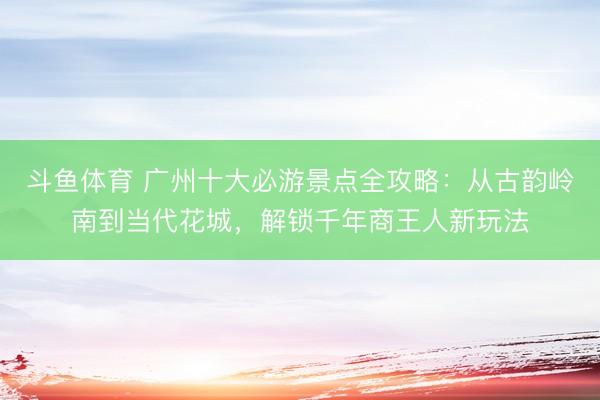 斗鱼体育 广州十大必游景点全攻略：从古韵岭南到当代花城，解锁千年商王人新玩法