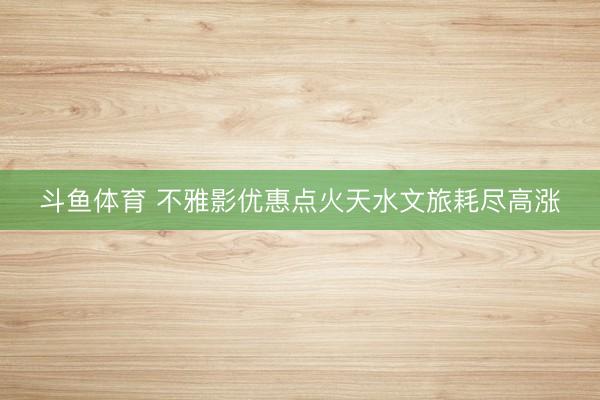 斗鱼体育 不雅影优惠点火天水文旅耗尽高涨