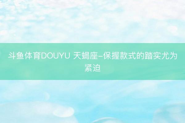 斗鱼体育DOUYU 天蝎座-保握款式的踏实尤为紧迫