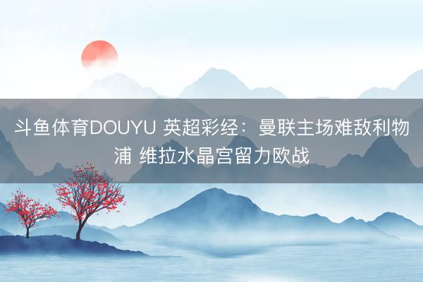 斗鱼体育DOUYU 英超彩经：曼联主场难敌利物浦 维拉水晶宫留力欧战