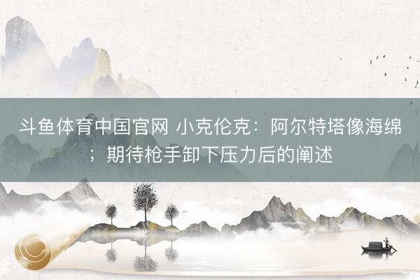 斗鱼体育中国官网 小克伦克：阿尔特塔像海绵；期待枪手卸下压力后的阐述