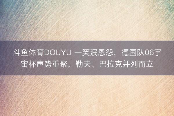 斗鱼体育DOUYU 一笑泯恩怨，德国队06宇宙杯声势重聚，勒夫、巴拉克并列而立