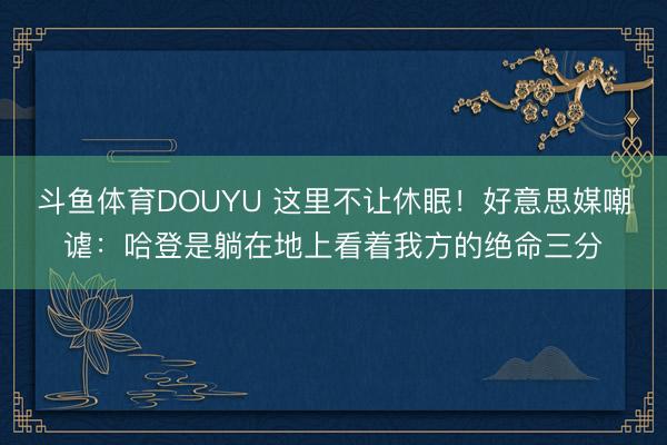 斗鱼体育DOUYU 这里不让休眠！好意思媒嘲谑：哈登是躺在地上看着我方的绝命三分