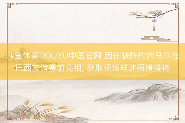 斗鱼体育DOUYU中国官网 因伤缺阵的内马尔在巴西友谊赛前亮相， 获取现场球迷强横接待