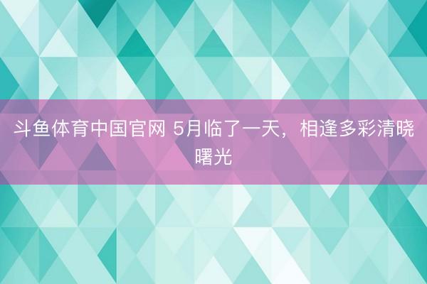 斗鱼体育中国官网 5月临了一天，<a href=