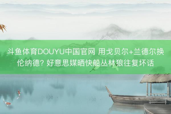 斗鱼体育DOUYU中国官网 用戈贝尔+兰德尔换伦纳德? 好意思媒晒快船丛林狼往复坏话