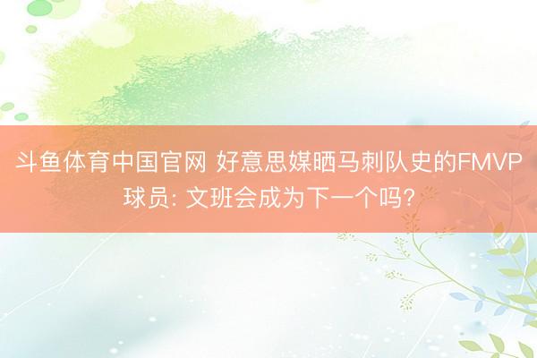 斗鱼体育中国官网 好意思媒晒马刺队史的FMVP球员: 文班会成为下一个吗?