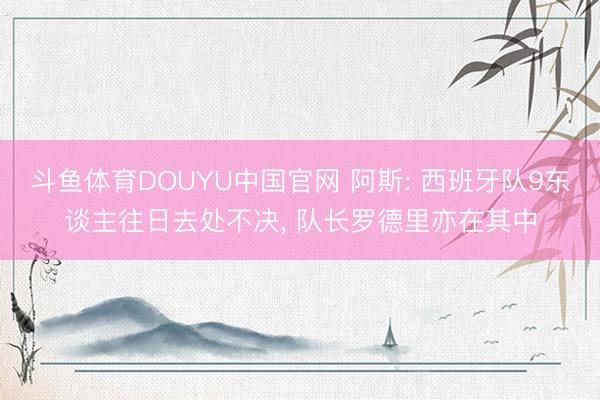 斗鱼体育DOUYU中国官网 阿斯: 西班牙队9东谈主往日去处不决， 队长罗德里亦在其中