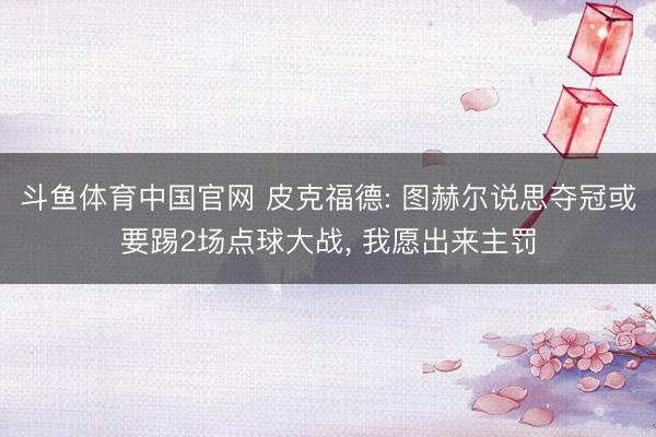 斗鱼体育中国官网 皮克福德: 图赫尔说思夺冠或要踢2场点球大战， 我愿出来主罚