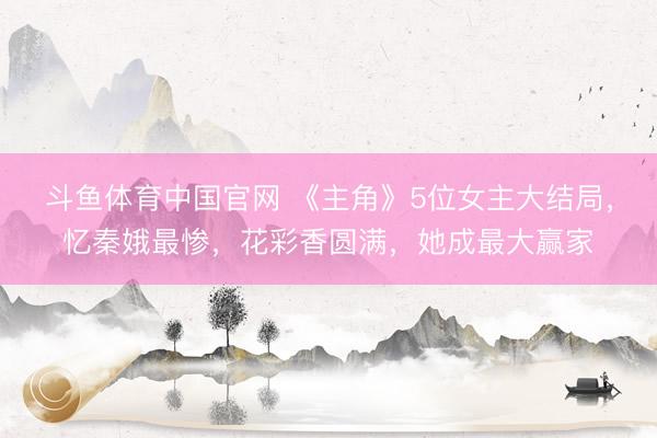 斗鱼体育中国官网 《主角》5位女主大结局，忆秦娥最惨，花彩香圆满，她成最大赢家