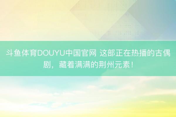 斗鱼体育DOUYU中国官网 这部正在热播的古偶剧，藏着满满的荆州元素！