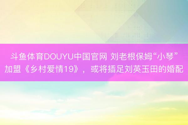 斗鱼体育DOUYU中国官网 刘老根保姆“小琴”加盟《乡村爱情19》，或将插足刘英玉田的婚配