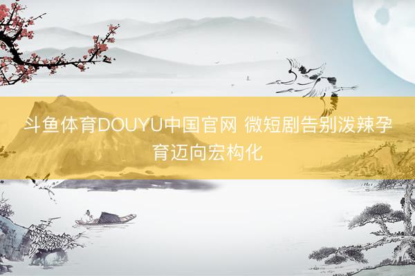 斗鱼体育DOUYU中国官网 微短剧告别泼辣孕育迈向宏构化