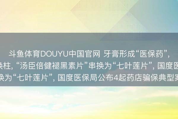 斗鱼体育DOUYU中国官网 牙膏形成“医保药”， 香菇、羊角菌被偷梁换柱， “汤臣倍健褪黑素片”串换为“七叶莲片”， 国度医保局公布4起药店骗保典型案例