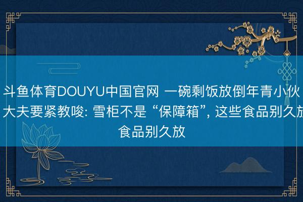 斗鱼体育DOUYU中国官网 一碗剩饭放倒年青小伙! 大夫要紧教唆: 雪柜不是 “保障箱”， 这些食品别久放