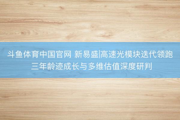 斗鱼体育中国官网 新易盛|高速光模块迭代领跑 三年龄迹成长与多维估值深度研判