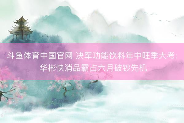 斗鱼体育中国官网 决军功能饮料年中旺季大考: 华彬快消品霸占六月破钞先机