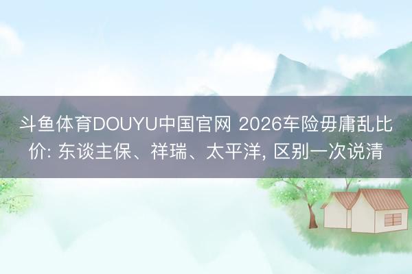 斗鱼体育DOUYU中国官网 2026车险毋庸乱比价: 东谈主保、祥瑞、太平洋， 区别一次说清