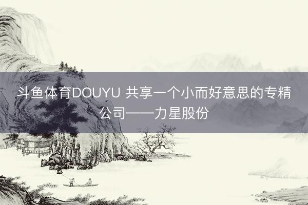 斗鱼体育DOUYU 共享一个小而好意思的专精公司——力星股份