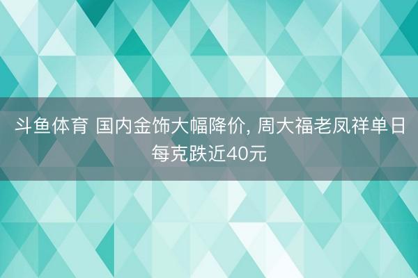 斗鱼体育 国内金饰大幅降价， 周大福老凤祥单日每克跌近40元