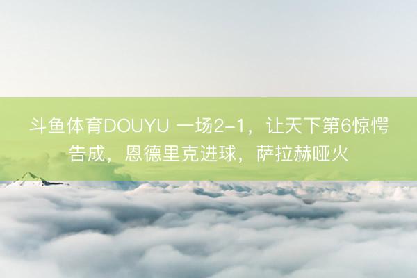 斗鱼体育DOUYU 一场2-1，让天下第6惊愕告成，恩德里克进球，萨拉赫哑火