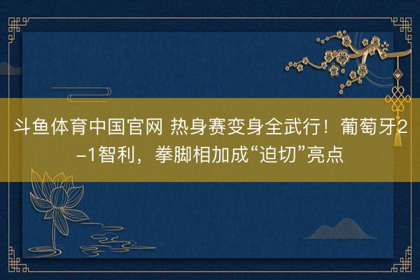 斗鱼体育中国官网 热身赛变身全武行！葡萄牙2-1智利，拳脚相加成“迫切”亮点
