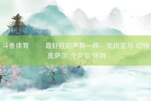 斗鱼体育 ⭐️最好驻防声势一阵：文班亚马 切特 奥萨尔 戈贝尔 怀特