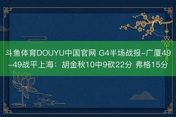斗鱼体育DOUYU中国官网 G4半场战报-广厦49-49战平上海:胡金秋10中9砍22分 弗格15分